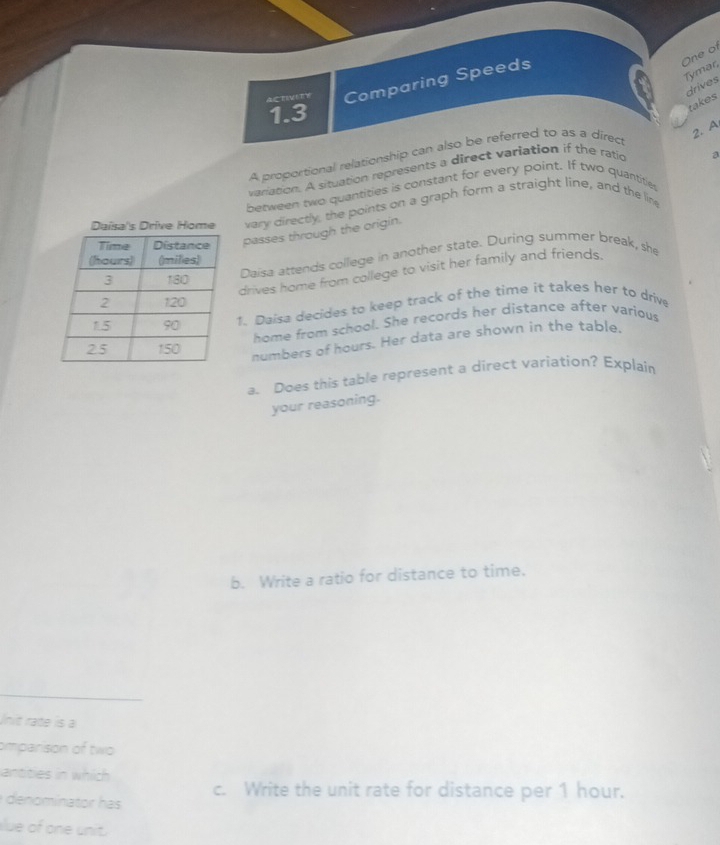 One of 
Tymar 
ACTIVITY Comparing Speeds 
takes drives
1.3
2. A 
A proportional relationship can also be referred to as a direct 
variation. A situation represents a direct variation if the ratio 
a 
between two quantities is constant for every point. If two quantities 
Daisa's Drive Home vary directly, the points on a graph form a straight line, and the line 
passes through the origin. 
Daisa attends college in another state. During summer break, she 
drives home from college to visit her family and friends. 
1. Daisa decides to keep track of the time it takes her to drive 
home from school. She records her distance after various 
numbers of hours. Her data are shown in the table. 
a. Does this table represent a direct variation? Explain 
your reasoning. 
b. Write a ratio for distance to time. 
Unit rate is a 
omparison of two 
antities in which 
denominator has c. Write the unit rate for distance per 1 hour. 
lue of one unit.