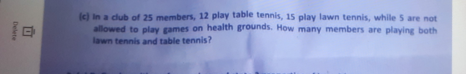 In a club of 25 members, 12 play table tennis, 15 play lawn tennis, while 5 are not 
; 
allowed to play games on health grounds. How many members are playing both 
lawn tennis and table tennis?