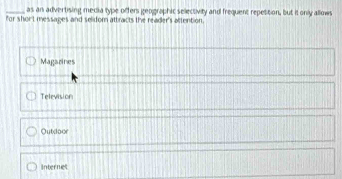 as an advertising media type offers geographic selectivity and frequent repetition, but it only allows
for short messages and seldom attracts the reader's attention.
Magazines
Television
Outdoor
Internet