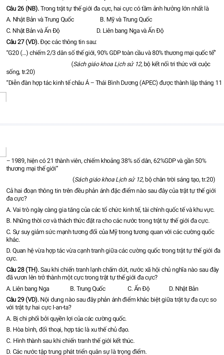 (NB). Trong trật tự thế giới đa cực, hai cực có tầm ảnh hưởng lớn nhất là
A. Nhật Bản và Trung Quốc B. Mỹ và Trung Quốc
C. Nhật Bản và Ấn Độ D. Liên bang Nga và Ấn Độ
Câu 27 (VD). Đọc các thông tin sau:
''G20 (...) chiếm 2/3 dân số thế giới, 90% GDP toàn cầu và 80% thương mại quốc tế''
(Sách giáo khoa Lịch sử 12, bộ kết nối tri thức với cuộc
sống, tr.20)
"Diễn đàn hợp tác kinh tế châu Á - Thái Bình Dương (APEC) được thành lập tháng 11
- 1989, hiện có 21 thành viên, chiếm khoảng 38% số dân, 62%GDP và gần 50%
thương mại thế giới''
(Sách giáo khoa Lịch sử 12, bộ chân trời sáng tạo, tr.20)
Cả hai đoạn thông tin trên đều phản ánh đặc điểm nào sau đây của trật tự thế giới
đa cực?
A. Vai trò ngày càng gia tăng của các tổ chức kinh tế, tài chính quốc tế và khu vực.
B. Những thời cơ và thách thức đặt ra cho các nước trong trật tự thế giới đa cực.
C. Sự suy giảm sức mạnh tương đối của Mỹ trong tương quan với các cường quốc
khác.
D. Quan hệ vừa hợp tác vừa cạnh tranh giữa các cường quốc trong trật tự thế giới đa
cự'c.
Câu 28 (TH). Sau khi chiến tranh lạnh chấm dứt, nước xã hội chủ nghĩa nào sau đây
đã vươn lên trở thành một cực trong trật tự thế giới đa cực?
A. Liên bang Nga B. Trung Quốc C. Ấn Độ D. Nhật Bản
Câu 29 (VD). Nội dung nào sau đây phản ánh điểm khác biệt giữa trật tự đa cực so
với trật tự hai cực I-an-ta?
A. Bị chi phối bởi quyền lợi của các cường quốc.
B. Hòa bình, đối thoại, hợp tác là xu thế chủ đạo.
C. Hình thành sau khi chiến tranh thế giới kết thúc.
D. Các nước tập trung phát triển quân sự là trọng điểm.