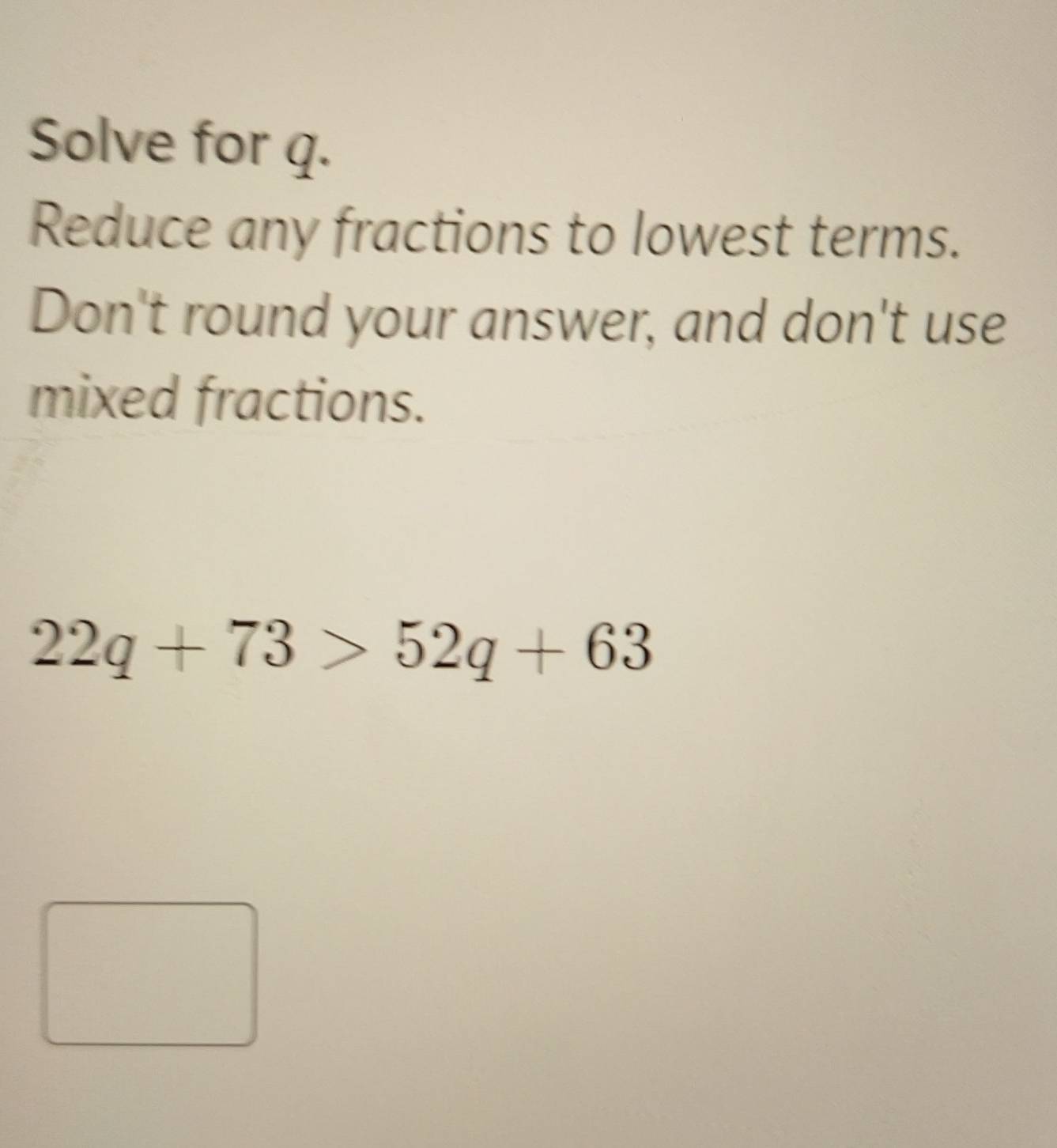 Solve for q. 
Reduce any fractions to lowest terms. 
Don't round your answer, and don't use 
mixed fractions.
22q+73>52q+63