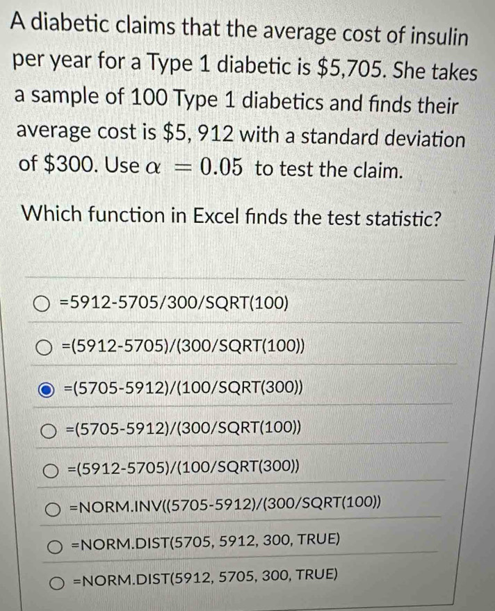 A diabetic claims that the average cost of insulin
per year for a Type 1 diabetic is $5,705. She takes
a sample of 100 Type 1 diabetics and finds their
average cost is $5, 912 with a standard deviation
of $300. Use alpha =0.05 to test the claim.
Which function in Excel finds the test statistic?
=5912-5705/300/SQRT(100)
=(5912-5705)/(300/SQRT(100))
=(5705-5912)/(100/SQRT(300))
=(5705-5912)/(300/SQRT(100))
=(5912-5705)/(100/SQRT(300))
=NORM.INV((5705-5912)/(300/SQRT(100))
=NORM.DIST(5705,5912,300,TRUE
=NORM.DIST(5912,5705,300,TRUE)