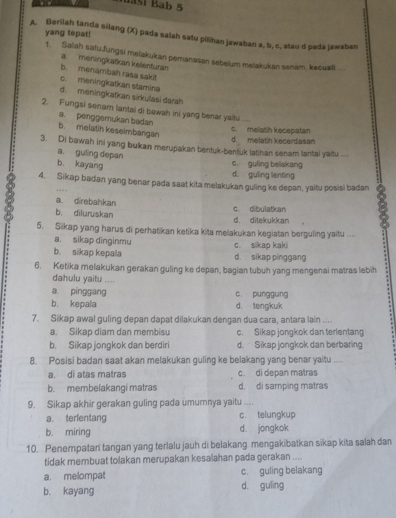 Maši Bab 5
yang tepat!
A. Berilah tanda silang (X) pada salah satu pilihan jawaban a, b, c, atau d pada jawaban
1. Salah satu.fungsi melakukan pemanasan sebelum melakukan senam, kecuall ....
a. meningkatkan kelenturan
b. menambah rasa sakit
c. meningkatkan stamina
d. meningkatkan sirkulasi darah
2. Fungsi senam lantai di bawah ini yang benar yaitu ....
a. penggemukan badan
b. melatih keseimbangan
c. melatih kecepatan
d. melatih kecerdasan
3. Di bawah ini yang bukan merupakan bentuk-bentuk latihan senam lantai yaitu ....
a. guling depan
b. kayang
c. guling belakang
d. guling lenting
4. Sikap badan yang benar pada saat kita melakukan guling ke depan, yaitu posisi badan

a. direbahkan
c. dibulatkan
b. diluruskan d. ditekukkan
5. Sikap yang harus di perhatikan ketika kita melakukan kegiatan berguling yaitu ....
a. sikap dinginmu c. sikap kaki
b. sikap kepala d. sikap pinggang
6. Ketika melakukan gerakan guling ke depan, bagian tubuh yang mengenai matras lebih
dahulu yaitu ....
a. pinggang c. punggung
b. kepala d. tengkuk
7. Sikap awal guling depan dapat dilakukan dengan dua cara, antara lain ....
a. Sikap diam dan membisu c. Sikap jongkok dan terlentang
b. Sikap jongkok dan berdiri d. Sikap jongkok dan berbaring
8. Posisi badan saat akan melakukan guling ke belakang yang benar yaitu ....
a. di atas matras c. di depan matras
b. membelakangi matras d. di samping matras
9. Sikap akhir gerakan guling pada umumnya yaitu ....
a. terlentang c. telungkup
b. miring d. jongkok
10. Penempatan tangan yang terlalu jauh di belakang mengakibatkan sikap kita salah dan
tidak membuat tolakan merupakan kesalahan pada gerakan ....
a. melompat c. guling belakang
b. kayang dà guling