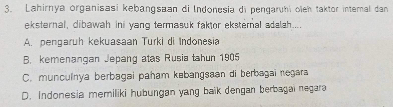 Lahirnya organisasi kebangsaan di Indonesia di pengaruhi oleh faktor internal dan
eksternal, dibawah ini yang termasuk faktor eksternal adalah....
A. pengaruh kekuasaan Turki di Indonesia
B. kemenangan Jepang atas Rusia tahun 1905
C. munculnya berbagai paham kebangsaan di berbagai negara
D. Indonesia memiliki hubungan yang baik dengan berbagai negara