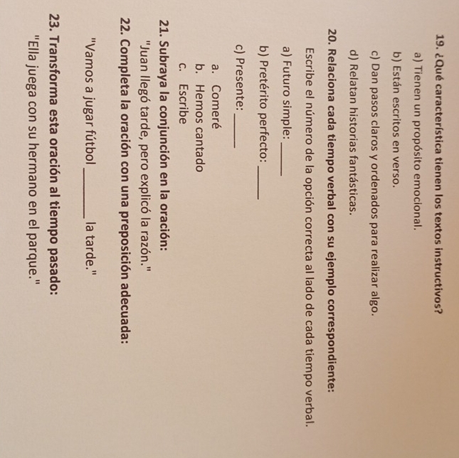 ¿Qué característica tienen los textos instructivos?
a) Tienen un propósito emocional.
b) Están escritos en verso.
c) Dan pasos claros y ordenados para realizar algo.
d) Relatan historias fantásticas.
20. Relaciona cada tiempo verbal con su ejemplo correspondiente:
Escribe el número de la opción correcta al lado de cada tiempo verbal.
a) Futuro simple:_
b) Pretérito perfecto:_
c) Presente:_
a. Comeré
b. Hemos cantado
c. Escribe
21. Subraya la conjunción en la oración:
''Juan llegó tarde, pero explicó la razón.''
22. Completa la oración con una preposición adecuada:
"Vamos a jugar fútbol _la tarde."
23. Transforma esta oración al tiempo pasado:
"Ella juega con su hermano en el parque."