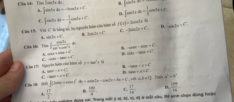 Tìm ∈t sin 5xdx. B. ∈t sin 5xdx=
A. ∈t sin 5xdx=-5cos 5x+C.
C. ∈t sin 5xdx=- 1/5 cos 5x+C. D. ∈t sin 5xdx= 1/5 cos 5x+C. 
Câu 15: Với C là hằng số, họ nguyên hàm của hàm số f(x)=2cos 2x1a D. -sin 2x+C.
A. sin 2x+C. B. 2sin 2x+C. C. -2sin 2x+C. 
Câu 16: Tìm ∈t  cos 2x/sin^2x.cos^2x dx
B. -cos x-sin x+C.
A. cos x+sin x+C.
C. -cot x-tan x+C. D. cot x-tan x+C. 
Câu 17: Nguyên hàm của hàm số y=tan^2x là
B. -tan x-x+C.
A. tan x-x+C. tan x+x+C.
C. -tan x+x+C. D.
Câu 18: Biết ∈t (2sin x+cos x)^2dx=asin 2x-cos 2x+bx+C , với a,b∈ Q. Tính a^2+b^2.
A.  17/2 . B.  109/4 . C.  17/16 . D.  109/16 . 
nghiêm đúng sai. Trong mỗi ý a), b), c), d) ở mỗi câu, thí sinh chọn đúng hoặc