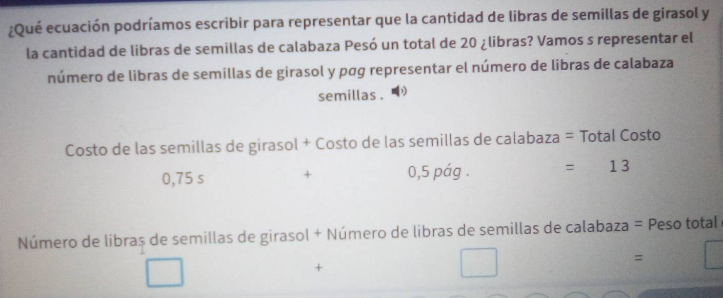 ¿Qué ecuación podríamos escribir para representar que la cantidad de libras de semillas de girasol y 
la cantidad de libras de semillas de calabaza Pesó un total de 20 ¿libras? Vamos s representar el 
número de libras de semillas de girasol y pơg representar el número de libras de calabaza 
semillas . 
Costo de las semillas de girasol + Costo de las semillas de calabaza = Total Costo
=13
0,75 s 
+
0,5 pág . 
Número de libras de semillas de girasol + Número de libras de semillas de calabaza = Peso total e 
= 
+