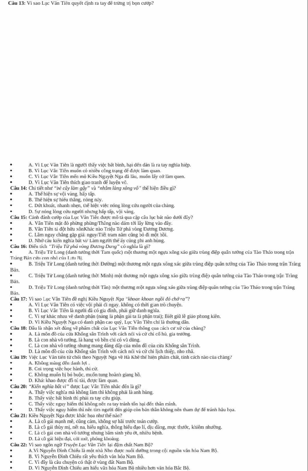 Cầu 13: Vì sao Lục Vần Tiên quyết định ra tay đễ trừng trị bọn cướp?
A. Vì Lục Vân Tiên là người thấy việc bất bình, hại dến dân là ra tay nghĩa hiệp.
B. Vì Lục Vân Tiên muốn có nhiều công trạng để được làm quan.
C. Vì Lục Vân Tiên mến mộ Kiều Nguyệt Nga đã lâu, muốn lấy cớ làm quen.
D. Vì Lục Vân Tiên thích giao tranh để luyện võ.
Câu 14: Chi tiết như “bẻ cây làm gậy” và “nhằm làng xông vô” thế hiện điều gì?
A. Thế hiện sự vội vàng, hấp tấp.
B. Thế hiện sự hiếu thăng, nỏng này.
C. Dứt khoát, nhanh nhẹn, thể hiện việc nóng lòng cứu người của chàng.
D. Sự nóng lòng cứu người nhưng hấp tấp, vội vàng.
Câu 15: Cảnh đánh cướp của Lục Vân Tiên được mô tả qua cặp câu lục bát nào dưới đây?
A. Vân Tiên mặt đỏ phừng phừng/Thắng nào dám tới lảy lừng vào đây.
B. Vân Tiên tả đột hữu xônKhác nào Triệu Tử phá vòng Đương Dương.
C. Lâm nguy chẳng gặp giải nguy/Tiết tram năm cũng bỏ đi một hồi.
D. Nhớ cầu kiến nghĩa bất vi/ Làm người thể ấy cũng phi anh hùng.
Câu 16: Điển tích “Triệu Tử phá vòng Đương Dung” có nghĩa là gì?
A. Triệu Tử Long (danh tướng thời Tam quốc) một thương một ngựa xông xáo giữa trùng điệp quân tướng của Tào Tháo trong trận
Trảng Bản cứu con nhỏ của Lưu Bị.
B. Triệu Tử Long (danh tướng thời Đường) một thương một ngựa xông xáo giữa trùng điệp quân tướng của Tào Tháo trong trận Tràng
Bản.
C. Triệu Tử Long (danh tướng thời Minh) một thương một ngựa xông xáo giữa trùng điệp quân tướng của Tào Tháo trong trận Tràng
Bân.
D. Triệu Tử Long (danh tướng thời Tần) một thương một ngựa xông xáo giữa trùng điệp quân tướng của Tào Tháo trong trận Tràng
Bản.
Câu 17: Vì sao Lục Vân Tiên đề nghị Kiều Nguyệt Nga“khoan khoan ngồi đó chớ ra”?
A. Vì Lục Vân Tiên có việc vội phải đi ngay, không có thời gian trò chuyện.
B. Vì Lục Vân Tiên là người đã có gia đình, phải giữ danh nghĩa.
C. Vi sự khác nhau về danh phận (nàng là phận gái ta là phận trai); Biết giữ lễ giáo phong kiẽn.
D. Vì Kiều Nguyệt Nga có danh phận cao quý, Lục Vân Tiên chỉ là thưởng dân.
Câu 18: Dâu là nhận xét đúng về phẩm chất của Lục Vân Tiên thông qua cách cư xử của chàng?
A. Là môn đồ của cửa Khống sân Trình với cách nói và cử chỉ cố hủ, gia trưởng.
B. Là con nhà võ tướng, là hạng võ bền chỉ có vũ dũng.
C. Là con nhà võ tướng nhưng mang dáng dấp của môn đồ của cửa Khống sân Trình.
D. Là môn đồ của cửa Khống sân Trình với cách nói và cử chi lịch thiệp, nho nhã.
Câu 19: Việc Lục Vân tiên từ chối theo Nguyệt Nga về Hà Khê thể hiện phẩm chất, tính cách nào của chàng?
A. Không màng đến danh lợi .
B. Coi trọng việc học hành, thi cử.
C. Không muốn bị bỏ buộc, muốn tung hoành giang hồ.
D. Khát khao được đỗ tú tài, được làm quan.
Câu 20: “Kiến nghĩa bất vi” được Lục Vân Tiên nhắc đến là gì?
A. Thấy việc nghĩa mà không làm thì không phải là anh hùng.
B. Thấy việc bất bình thì phải ra tay cửu giúp.
C. Thấy việc nguy hiểm thì không nên ra tay tránh tổn hại đến thân mình.
D. Thấy việc nguy hiểm thì nên tìm người đến giúp còn bản thân không nên tham dự để tránh hậu họa.
Câu 21: Kiều Nguyệt Nga được khác họa như thế nào?
A. Là cô gái mạnh mề, dũng cảm, không sợ hãi trước toán cướp.
B. Là cô gải thùy mị, nết na, hiếu nghĩa, thông hiểu đạo lí, dịu dàng, mực thước, khiêm nhường.
C. Là cõ gài con nhà võ tướng nhưng bấm sinh yếu ớt, nhiều bệnh.
D. Là cô gái hiện đại, cởi mở, phóng khoáng.
Câu 22: Vì sao ngôn ngữ Truyện Lục Vân Tiên lại đậm chất Nam Bộ?
A.Vì Nguyễn Đình Chiếu là một nhà Nho được nuôi dưỡng trong cội nguồn văn hóa Nam Bộ.
B. Vì Nguyễn Đình Chiếu rất yêu thích văn hóa Nam Bộ.
C. Vì đây là câu chuyện có thật ở vùng đất Nam Bộ.
D. Vì Nguyễn Đình Chiếu am hiểu văn hóa Nam Bộ nhiều hơn văn hóa Bắc Bộ.