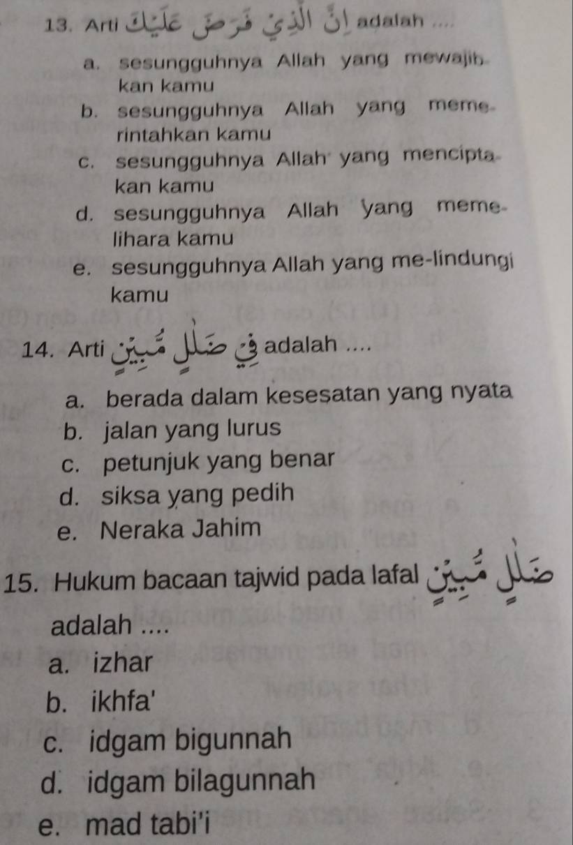 Arti adalah ....
a. sesungguhnya Allah yang mewajib
kan kamu
b. sesungguhnya Allah yang meme
rintahkan kamu
c. sesungguhnya Allah yang mencipta
kan kamu
d. sesungguhnya Allah yang meme
lihara kamu
e. sesungguhnya Allah yang me-lindungi
kamu
14. Arti ả adalah ....
a. berada dalam kesesatan yang nyata
b. jalan yang lurus
c. petunjuk yang benar
d. siksa yang pedih
e. Neraka Jahim
15. Hukum bacaan tajwid pada lafal
adalah ....
a. izhar
b. ikhfa'
c. idgam bigunnah
d. idgam bilagunnah
e. mad tabi'i