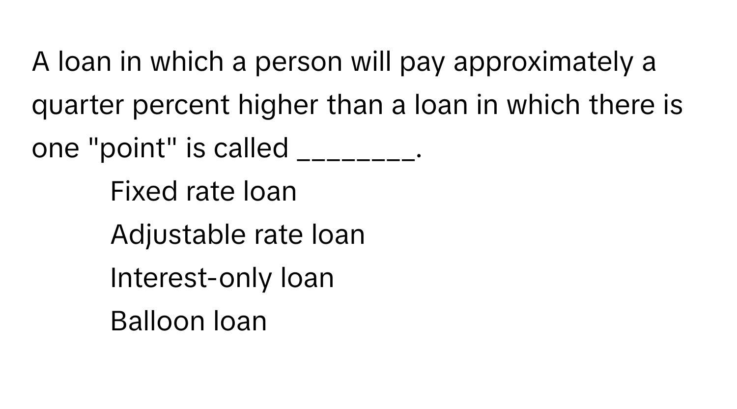 A loan in which a person will pay approximately a quarter percent higher than a loan in which there is one "point" is called ________.

1) Fixed rate loan 
2) Adjustable rate loan 
3) Interest-only loan 
4) Balloon loan