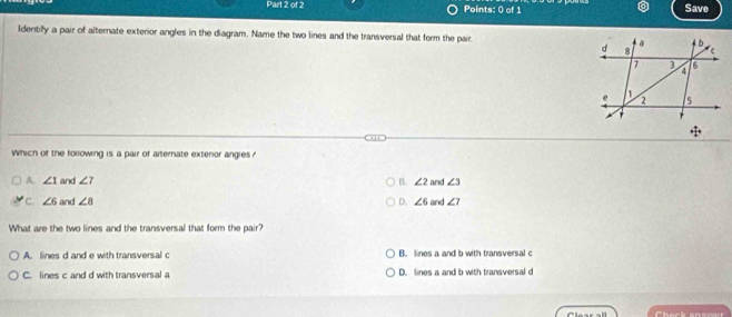 Save
ldentify a pair of alternate exterior angles in the diagram. Name the two lines and the transversal that form the pair 
Which of the tollowing is a pair of alternate extenor angies ?
A. ∠ 1 and ∠ 7 B. ∠ 2 and ∠ 3
C. ∠ 6 and ∠ 8 D. ∠ 6 and ∠ 7
What are the two lines and the transversal that form the pair?
A. lines d and e with transversal c B. lines a and b with transversal c
C. lines c and d with transversal a D. lines a and b with transversal d