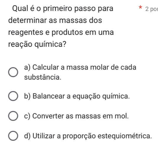 Qual é o primeiro passo para 2 po
determinar as massas dos
reagentes e produtos em uma
reação química?
a) Calcular a massa molar de cada
substância.
b) Balancear a equação química.
c) Converter as massas em mol.
d) Utilizar a proporção estequiométrica.