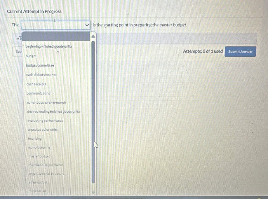 Current Attempt in Progress 
The □ downarrow is the starting point in preparing the master budget. 
eT 
beginning fnished goods units 
Sav Attempts: 0 of 1 used Submit Answer 
budget 
budget committee 
cash disbursements 
cash recelpts 
communicating 
continuous twelve-month 
desired ending fnished goods units 
evaluating performance 
expected sales units 
financing 
manufacturing 
master budget 
merchandise purchäses 
organizational structure 
sales budget 
time period