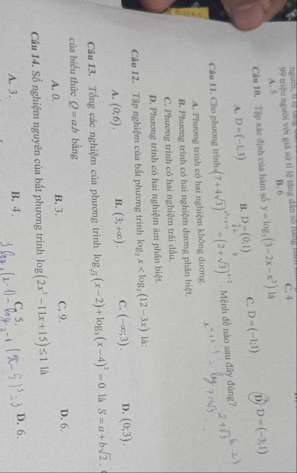 ngườ, trịệ tăng
99 triệu người với giả sử tỉ lệ tăng dân số hàng hàm C. 4
B. 6
A. 5
Câu 10. Tập xác định của hàm số y=log _2(3-2x-x^2) là
A. D=(-1;3) B. D=(0;1) C. D=(-1;1) D D=(-3;1)
Câu 11. Cho phương trình (7+4sqrt(3))^x^2+x-1=(2+sqrt(3))^x-2. Mệnh đề nào sau đây đúng?
A. Phương trình có hai nghiệm không dương.
B. Phương trình có hai nghiệm dương phân biệt.
C. Phương trình có hai nghiệm trái dấu.
D. Phương trình có hai nghiệm âm phân biệt.
Câu 12. Tập nghiệm của bất phương trình log _2x là:
A. (0;6).
B. (3;+∈fty ). C. (-∈fty ;3). D. (0;3). 
Câu 13. Tổng các nghiệm của phương trình log _sqrt(3)(x-2)+log _3(x-4)^2=0 là S=a+bsqrt(2). 
của biểu thức Q=a.b bằng
C. 9.
A. 0. B. 3. D. 6.
Câu 14. Số nghiệm nguyên của bất phương trình log (2x^2-11x+15)≤ 1 là
A. 3. B. 4. C. 5. D. 6.