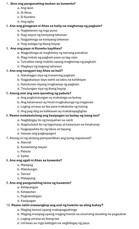 Sino ang pangunahing tauhan sa kuwento?
a. Ang leon
b. Si Ahas
c. Si Kuneho
d. Ang agila
2. Ano ang ginagawa ni Ahas sa halip na maghanap ng pagkain?
a. Nagtatanim ng mga puno
b. Nag-aayos ng kaniyang tahanan
c. Nagpahinga sa kaniyang tahanan
d. Nag-aalaga ng ibang hayop
3. Ano ang payo ni Kuneho kayAhas?
a. Magpahinga at maghintay ng tamang panahon
b. Mag-imbak ng pagkain para sa tag-ulan
c. Tumakbo nang mabilis upang maghanap ng pagkain
d. Magtayo ng bagong tahanar
4. Ano ang nangyari kay Ahas sa huli?
a. Nakatagpo siya ng maraming pagkain
b. Nagpakalayo-layo dahil sa labis na kahihiyan
c. Natutunan niyang maghanap ng pagkain
d. Tinulungan siya ng ibang hayop
5. Anong aral ang nais iparating ng pabula?
a. Ang pagtutulungan ay mahalaga sa buhay
b. Ang katamaran ay hindi magbubunga ng maganda
c. Laging umasa sa iba para makakuha ng tulong
d. Ang pag-ibig sa kalikasan ay makakapagligtas
6. Paano makakatulong ang kasipagan sa buhay ng isang tao?
a. Nagbibigay ito ng kasiyahan sa sarili
b, Nagdudulot ito ng tagumpay at kaayusan sa hinaharap. Nagpapakita ito ng lakas at tapang
d. Iwasan ang pagkapagod
7. Anong uri ng akdang pampanitikan ang iyong napanood?
a. Alamat
b. Kuwentong-bayan
c. Pabula
d. Epiko
8. Ano ang ugali ni Ahas sa kuwento?
a. Masipag
b. Matulungin
c. Tamad
d. Matapang
9. Ano ang pangunahing tema ng kuwento?
a. Katapangan
b. Katapatan
c. Pagkakaibigan
d. Kasipagan
10. Paano natin maiaangkop ang aral ng kwento sa ating buhay?
a. Maging tamad upang makapagpahinga
b. Maging masipag upang maging handa sa anumang darating na pagsubok
c. Laging umasa sa ibang tao
d. Umiwas sa mga kaibigan na nagbibigay ng payo