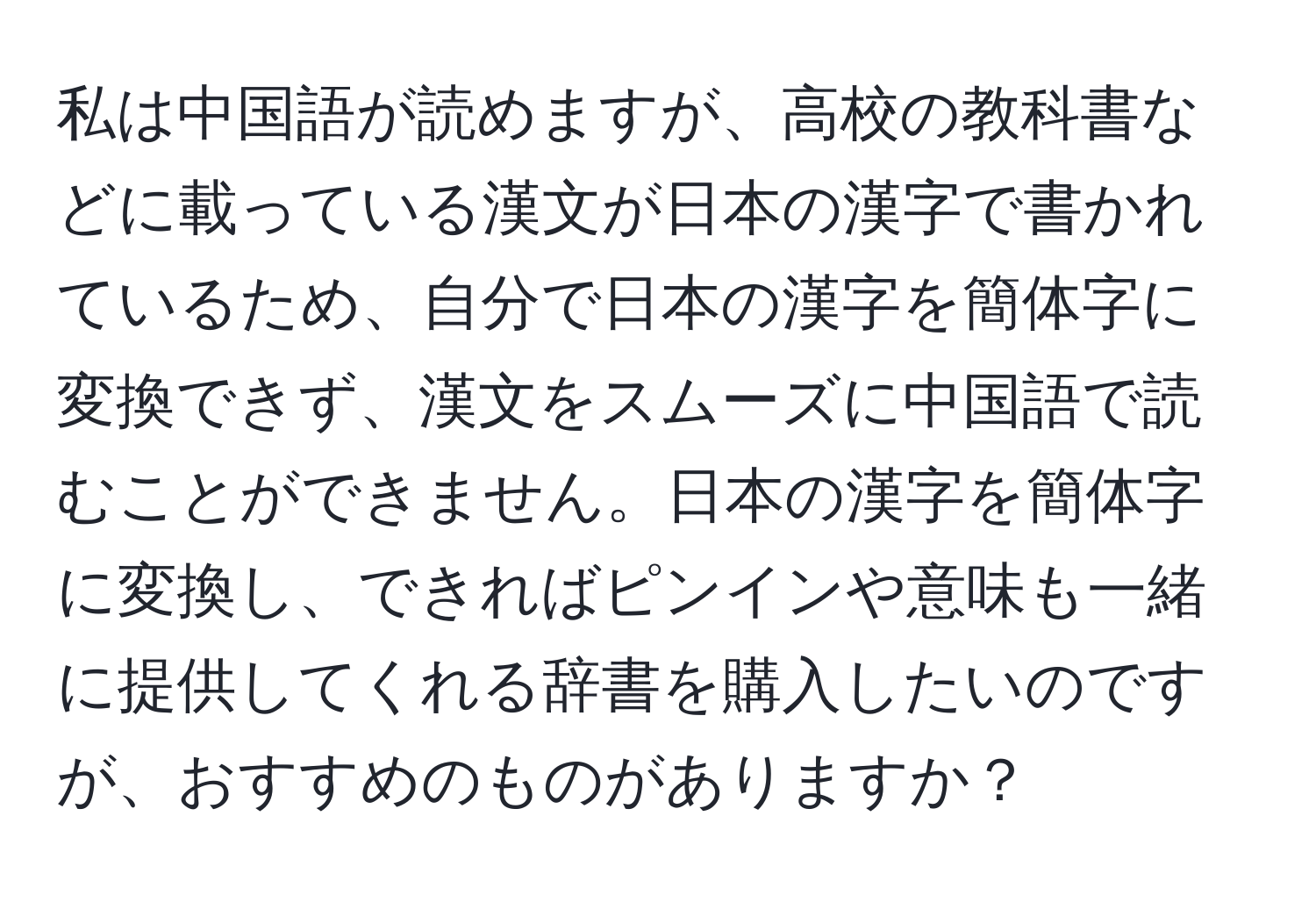 私は中国語が読めますが、高校の教科書などに載っている漢文が日本の漢字で書かれているため、自分で日本の漢字を簡体字に変換できず、漢文をスムーズに中国語で読むことができません。日本の漢字を簡体字に変換し、できればピンインや意味も一緒に提供してくれる辞書を購入したいのですが、おすすめのものがありますか？