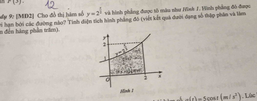 P(3).
dụ 9: [MĐ2] Cho đồ thị hàm số y=2^(frac x)2 và hình phẳng được tô màu như Hình 1. Hình phẳng đó được
vi hạn bởi các đường nào? Tính diện tích hình phẳng đó (viết kết quả dưới dạng số thập phân và làm
n đến hàng phần trăm).
a(t)=5cos t(m/s^2). Lúc