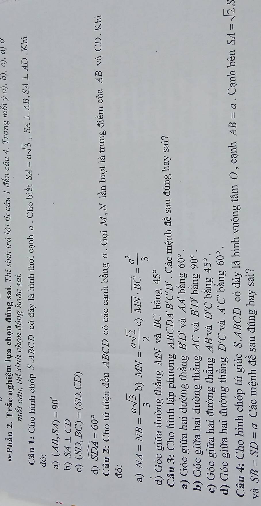 # Phần 2. Trắc nghiệm lựa chọn đúng sai. Thí sinh trả lời từ câu 1 đến câu 4. Trong mỗi ý a), b), c), d) o
mỗi câu, thí sinh chọn đúng hoặc sai.
Câu 1: Cho hình chóp S. ABCD có đáy là hình thoi cạnh a . Cho biết SA=asqrt(3), SA⊥ AB, SA⊥ AD. Khi
đó:
a) (AB,SA)=90°
b) SA⊥ CD
c) (SD,BC)=(SD,CD)
d) widehat SDA=60°
Câu 2: Cho tứ diện đều ABCD có các cạnh bằng α. Gọi M, N lần lượt là trung điểm của AB và CD. Khi
đó:
a) NA=NB= asqrt(3)/3  b) MN= asqrt(2)/2 c 、 ) vector MN· vector BC= a^2/3 
d) Góc giữa đường thẳng MN và BC bằng 45°
Câu 3: Cho hình lập phương ABCDA'' B'C'D'. Các mệnh đề sau đúng hay sai?
a) Góc giữa hai đường thắng B'D' và AA' bằng 60°.
b) Góc giữa hai đường thẳng AC và B'D' bǎng 90°.
c) Góc giữa hai đường thẳng AB và D'C bằng 45°.
d) Góc giữa hai đường thắng D'C và A'C' bằng 60°. 
Câu 4: Cho hình chóp tứ giác S. ABCD có đáy là hình vuông tâm O, cạnh AB=a. Cạnh bên SA=sqrt(2).S
và SB=SD=a Các mệnh đề sau đúng hay sai?