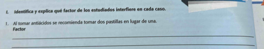 Identífica y explica qué factor de los estudiados interfiere en cada caso. 
1. Al tomar antiácidos se recomienda tomar dos pastillas en lugar de una. 
Factor 
_ 
_