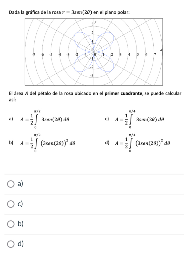 Dada la gráfica de la rosa r=3sen (2θ ) en el plano polar:
El área A del pétalo de la rosa ubicado en el primer cuadrante, se puede calcular
así:
a) A= 1/2 ∈tlimits _0^((π /2)3sen(2θ )dθ c) A=frac 1)2∈tlimits _0^((π /4)3sen(2θ )dθ
b) A=frac 1)2∈tlimits _0^((π /2)(3sec n(2θ ))^2)dθ d) A= 1/2 ∈tlimits _0^((π /4)(3sec n(2θ ))^2)dθ
a)
c)
b)
d)