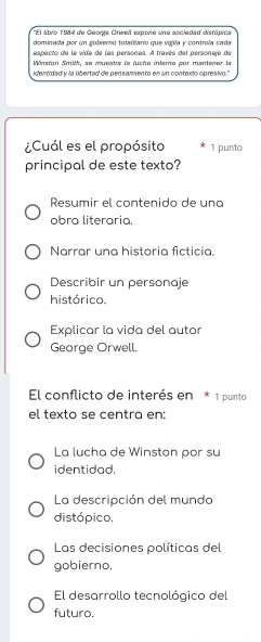 'El átvo 1984 de George Orwell expone une sociadad distópica
dominada por un goblemo totalitaro que vigila y controla cada
especto de la vide de las personas. A travéa del personaje de
Winstan Smith, se muestre le fucha intera par mentener la
idenódad y la libertad de pensamiento en un contexto opresivo."
¿Cuál es el propósito 1 punto
principal de este texto?
Resumir el contenido de una
obra literaria.
Narrar una historia ficticia.
Describir un personaje
histórico.
Explicar la vida del autor
George Orwell.
El conflicto de interés en * 1 punto
el texto se centra en:
La lucha de Winston por su
identidad.
La descripción del mundo
distópico.
Las decisiones políticas del
gobierno.
El desarrollo tecnológico del
futuro.