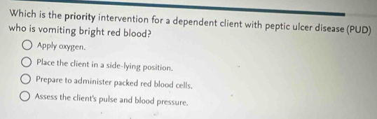 Which is the priority intervention for a dependent client with peptic ulcer disease (PUD)
who is vomiting bright red blood?
Apply oxygen.
Place the client in a side-lying position.
Prepare to administer packed red blood cells.
Assess the client's pulse and blood pressure.