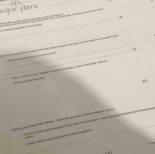acts with aqueous sodium hydrmede to form the mide F.O products are also formed. One product is an lonic compound with a relative formols mass of 42 9
t a balanced equation for this reaction 
_ 
_d boron fribromide has a simple motecular lattice structurs. The atoms are held logether by covalent bonds 
m 
I What is meant by the term covalent bond? 
Draw a "dof-and-cross" diagram to show the bonding in a boron tribromide molecule 
[1] 
Show outer electrons only 
Chlorine gas reacts with methane. One of the products is dichioromethane, CHyCl, 
Chlorine is more electronegative than carbon and hydrogen, which have approximately equal electronega 
Explain what is meant by the term efectronegativity. 
values 
Cre 
o 9