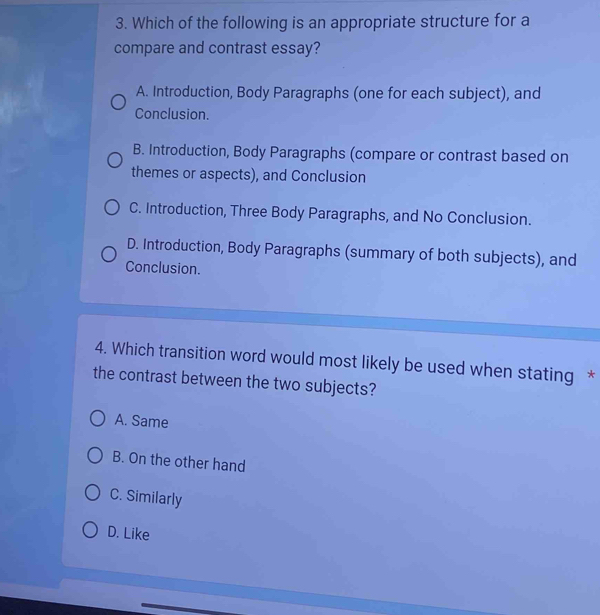 Which of the following is an appropriate structure for a
compare and contrast essay?
A. Introduction, Body Paragraphs (one for each subject), and
Conclusion.
B. Introduction, Body Paragraphs (compare or contrast based on
themes or aspects), and Conclusion
C. Introduction, Three Body Paragraphs, and No Conclusion.
D. Introduction, Body Paragraphs (summary of both subjects), and
Conclusion.
4. Which transition word would most likely be used when stating *
the contrast between the two subjects?
A. Same
B. On the other hand
C. Similarly
D. Like