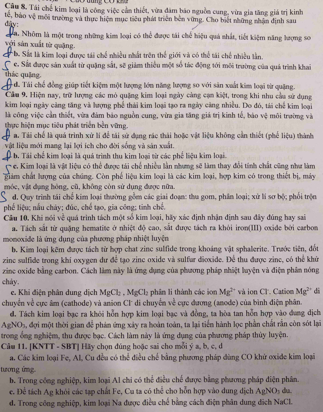 CuO tung Có khu
Câu 8. Tái chế kim loại là công việc cần thiết, vừa đảm bảo nguồn cung, vừa gia tăng giá trị kinh
tế, bảo vệ môi trường và thực hiện mục tiêu phát triển bền vững. Cho biết những nhận định sau
đậy:
a. Nhôm là một trong những kim loại có thể được tái chế hiệu quả nhất, tiết kiệm năng lượng so
với sản xuất từ quặng.
b. Sắt là kim loại được tái chế nhiều nhất trên thế giới và có thể tái chế nhiều lần.
c. Sắt được sản xuất từ quặng sắt, sẽ giảm thiểu một số tác động tới môi trường của quá trình khai
thác quặng.
- d. Tái chế đồng giúp tiết kiệm một lượng lớn năng lượng so với sản xuất kim loại từ quặng.
Câu 9. Hiện nay, trữ lượng các mỏ quặng kim loại ngày càng cạn kiệt, trong khi nhu cầu sử dụng
kim loại ngày càng tăng và lượng phế thải kim loại tạo ra ngày càng nhiều. Do đó, tái chế kim loại
là công việc cần thiết, vừa đảm bảo nguồn cung, vừa gia tăng giá trị kinh tế, bảo vệ môi trường và
thực hiện mục tiêu phát triển bền vững.
a. Tái chế là quá trình xử lí để tái sử dụng rác thải hoặc vật liệu không cần thiết (phế liệu) thành
vật liệu mới mang lại lợi ích cho đời sống và sản xuất.
- b Tái chế kim loại là quá trình thu kim loại từ các phế liệu kim loại.
l c. Kim loại là vật liệu có thể được tái chế nhiều lần nhưng sẽ làm thay đổi tính chất cũng như làm
giảm chất lượng của chúng. Còn phế liệu kim loại là các kim loại, hợp kim có trong thiết bị, máy
móc, vật dụng hỏng, cũ, không còn sử dụng được nữa.
d. Quy trình tái chế kim loại thường gồm các giai đoạn: thu gom, phân loại; xử lí sơ bộ; phối trộn
phế liệu; nấu chảy; đúc, chế tạo, gia công; tinh chế.
Câu 10. Khi nói về quá trình tách một số kim loại, hãy xác định nhận định sau đây đúng hay sai
a. Tách sắt từ quặng hematite ở nhiệt độ cao, sắt được tách ra khỏi iron(III) oxide bởi carbon
monoxide là ứng dụng của phương pháp nhiệt luyện
b. Kim loại kẽm được tách từ hợp chat zinc sulfide trong khoáng vật sphalerite. Trước tiên, đốt
zinc sulfide trong khí oxygen dư để tạo zinc oxide và sulfur dioxide. Để thu được zinc, có thể khử
zinc oxide bằng carbon. Cách làm này là ứng dụng của phương pháp nhiệt luyện và điện phân nóng
chảy.
c. Khi điện phân dung dịch MgCl_2,MgCl_2 phân li thành các ion Mg^(2+) và ion Cl. Cation Mg^(2+) di
chuyển về cực âm (cathode) và anion Cl* di chuyển về cực dương (anode) của bình điện phân.
d. Tách kim loại bạc ra khỏi hỗn hợp kim loại bạc và đồng, ta hòa tan hỗn hợp vào dung dịch
AgNO_3 2, đợi một thời gian để phản ứng xảy ra hoàn toàn, ta lại tiến hành lọc phần chất rắn còn sót lại
trong ống nghiệm, thu được bạc. Cách làm này là ứng dụng của phương pháp thủy luyện.
Câu 11. [KNTT - SBT] Hãy chọn đúng hoặc sai cho mỗi ý a, b, c, d
a. Các kim loại Fe, Al, Cu đều có thể điều chế bằng phương pháp dùng CO khử oxide kim loại
tương ứng.
b. Trong công nghiệp, kim loại Al chỉ có thể điều chế được bằng phương pháp điện phân.
c. Để tách Ag khỏi các tạp chất Fe, Cu ta có thể cho hỗn hợp vào dung dịch AgNO_3 du.
d. Trong công nghiệp, kim loại Na được điều chế bằng cách điện phân dung dịch NaCl.