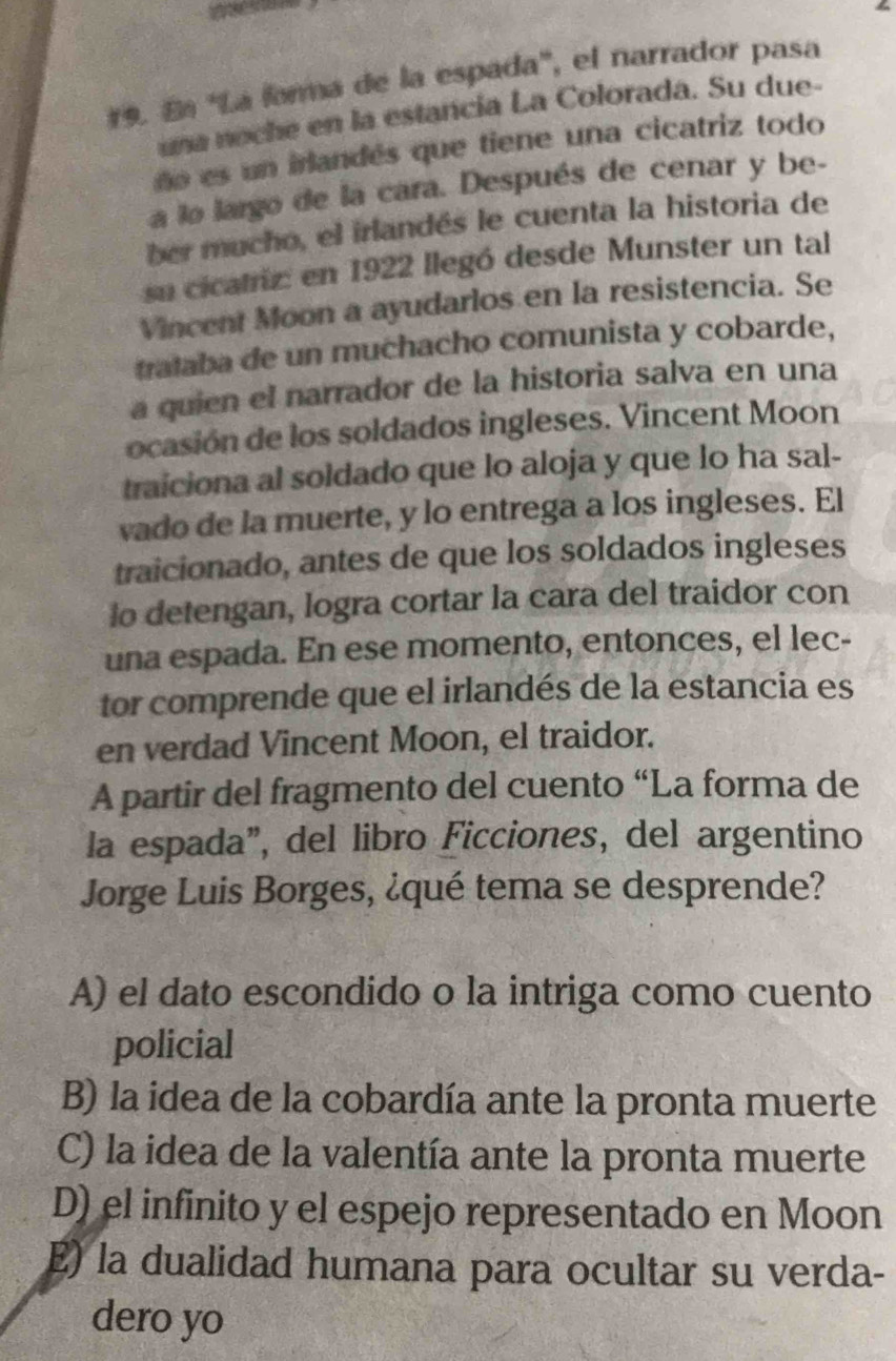 Eª 'La farma de la espada'', el narrador pasa
una noche en la estancía La Colorada. Su due-
ño es un irlandés que tiene una cicatriz todo
a lo largo de la cara. Después de cenar y be-
ber mucho, el irlandés le cuenta la historia de
su cicatriz: en 1922 llegó desde Munster un tal
Vincent Moon a ayudarlos en la resistencia. Se
trataba de un muchacho comunista y cobarde,
a quien el narrador de la historia salva en una
ocasión de los soldados ingleses. Vincent Moon
traiciona al soldado que lo aloja y que lo ha sal-
vado de la muerte, y lo entrega a los ingleses. El
traicionado, antes de que los soldados ingleses
o detengan, logra cortar la cara del traidor con
una espada. En ese momento, entonces, el lec-
tor comprende que el irlandés de la estancia es
en verdad Vincent Moon, el traidor.
A partir del fragmento del cuento “La forma de
la espada”, del libro Ficciones, del argentino
Jorge Luis Borges, ¿qué tema se desprende?
A) el dato escondido o la intriga como cuento
policial
B) la idea de la cobardía ante la pronta muerte
C) la idea de la valentía ante la pronta muerte
D) el infinito y el espejo representado en Moon
E) la dualidad humana para ocultar su verda-
dero yo