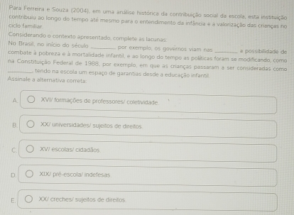 Para Ferreira e Souza (2004), em uma análise histórica da contribuição social da escola, esta instituição
contribuiu ao longo do tempo até mesmo para o entendimento da infância e a valorização das cranças no
ciclo familiar
Considerando o contexto apresentado, complete as lacunas:
No Brasil, no início do século _por exemplo, os governos viam nas
combate à pobreza e à mortalidade infantil, e ao longo do tempo as políticas foram se modificando, como a possibilidade de
na Constituição Federal de 1988, por exemplo, em que as crianças passaram a ser consideradas como
_ tendo na escola um espaço de garantias desde a educação infantil.
Assinale a alternativa correta:
A XVI/ formações de professores/ coletividade.
B. XX/ universidades/ sujeitos de direitos
C. XV/ escolas/ cidadãos
D. XIX/ pré-escola/ indefesas
E. XX/ creches/ sujeitos de direilos.