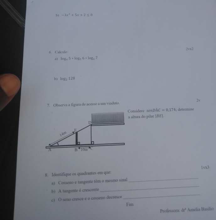 -3x^2+5x+2≤ 0
6. Calcule: 2vx2
a) log _45· log _56· log _6 7 
b) log _2128
7. Observa a figura de acesso a um viaduto. 2v 
Considere senDhat AC=0,174; determine 
a altura do pilar |BE|. 
1vx3 
_ 
8. Identifique os quadrantes em que: 
_ 
a) Cosseno e tangente têm o mesmo sinal 
_ 
b) A tangente é crescente 
c) O seno cresce e o cosseno decresce 
Fim 
Professora: 1.2 * Amelia Basílio