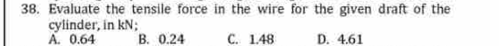 Evaluate the tensile force in the wire for the given draft of the
cylinder, in kN;
A. 0.64 B. 0.24 C. 1.48 D. 4.61