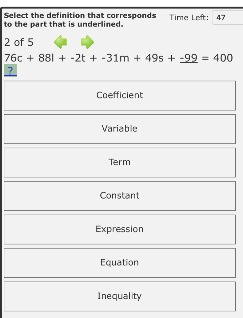 Select the definition that corresponds Time Left: 47
to the part that is underlined.
2 of 5
76c+88l+-2t+-31m+49s+_ -99=400
?
Coefficient
Variable
Term
Constant
Expression
Equation
Inequality