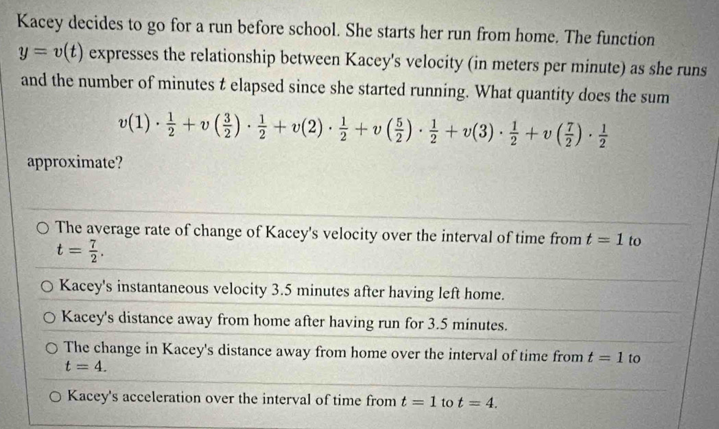 Kacey decides to go for a run before school. She starts her run from home. The function
y=v(t) expresses the relationship between Kacey's velocity (in meters per minute) as she runs
and the number of minutes t elapsed since she started running. What quantity does the sum
v(1)·  1/2 +v( 3/2 )·  1/2 +v(2)·  1/2 +v( 5/2 )·  1/2 +v(3)·  1/2 +v( 7/2 )·  1/2 
approximate?
The average rate of change of Kacey's velocity over the interval of time from t=1 to
t= 7/2 .
Kacey's instantaneous velocity 3.5 minutes after having left home.
Kacey's distance away from home after having run for 3.5 minutes.
The change in Kacey's distance away from home over the interval of time from t=1 to
t=4.
Kacey's acceleration over the interval of time from t=1 to t=4.