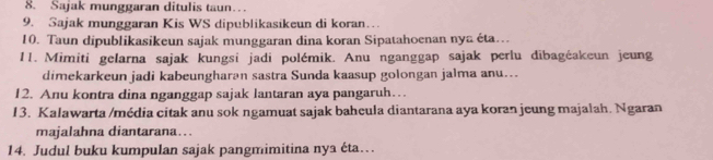 Sajak munggaran ditulis taun… 
9. Sajak munggaran Kis WS dipublikasikeun di koran… 
10. Taun dipublikasikeun sajak munggaran dina koran Sipatahoenan nya éta…. 
11. Mimiti gelarna sajak kungsi jadi polémik. Anu nganggap sajak perlu dibagéakeun jeung 
dimekarkeun jadi kabeungharən sastra Sunda kaasup golongan jalma anu... 
12. Anu kontra dina nganggap sajak lantaran aya pangaruh… 
13. Kalawarta /média citak anu sok ngamuat sajak baheula diantarana aya koran jeung majalah. Ngaran 
majalahna diantarana…. 
14. Judul buku kumpulan sajak pangmimitina nya éta….