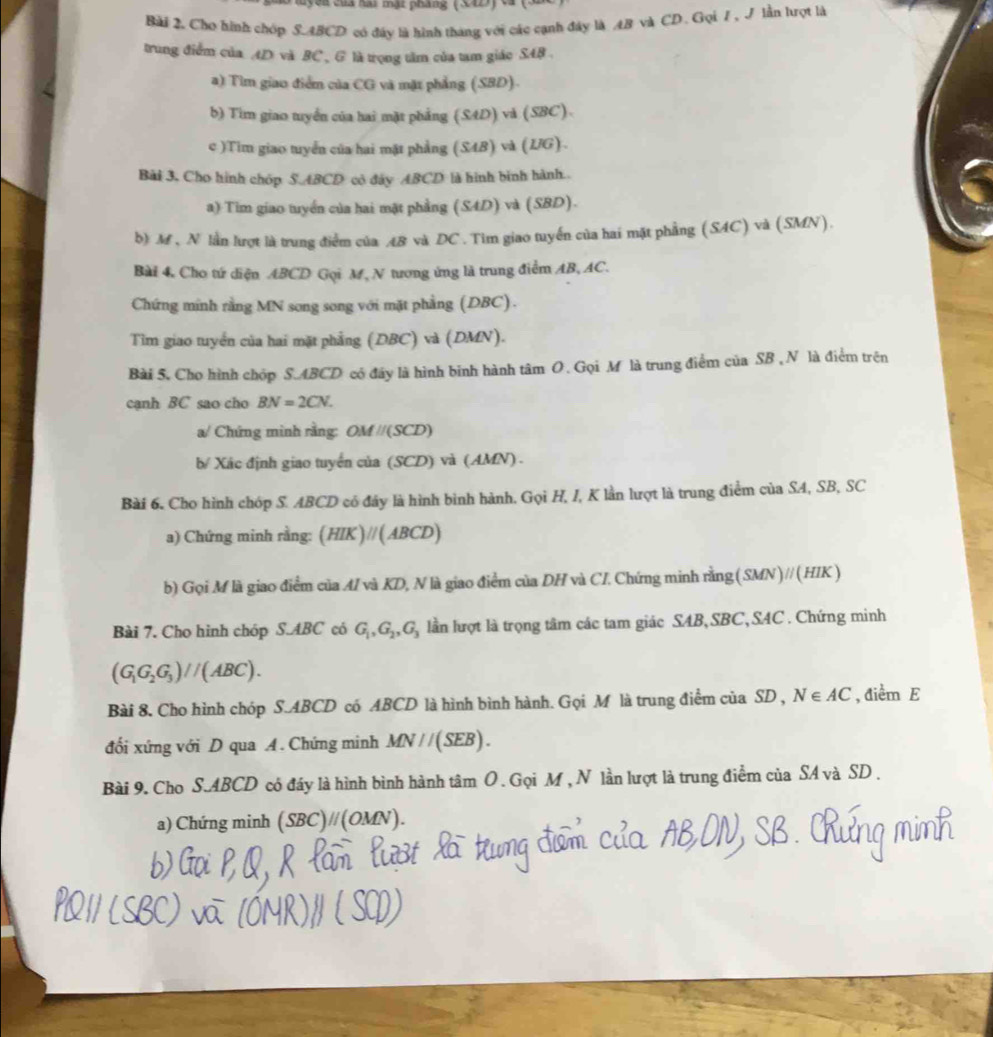 uyên của hai mật pháng (S42) ca (3
Bài 2. Cho hình chóp S.ABCD có đây là hình tháng với các cạnh đây là AB và CD. Gọi 7, J lần hượt là
trung điểm của 4D và BC , G là trọng tâm của tam giác S48 .
a) Tìm giao điểm của CG và mặt phẳng (SBD).
b) Tim giao tuyển của hai mặt phẳng (SAD) và (SBC).
c )Tim giao tuyển của hai mặt phẳng (S4B) và (LG).
Bài 3, Cho hình chóp S.ABCD cò đây ABCD là hình bình hành.
a) Tim giao tuyển của hai mặt phẳng (S4D) và (SBD).
b) M , N lần lượt là trung điểm của ÆB và DC . Tìm giao tuyển của hai mặt phẳng (SAC) và (SMN).
Bài 4. Cho tứ diện ABCD Gọi M, N tương ứng là trung điểm AB, AC.
Chứng minh rằng MN song song với mặt phẳng (DBC).
Tìm giao tuyển của hai mặt phẳng (DBC) và (DMN).
Bài 5. Cho hình chóp S.ABCD có đây là hình binh hành tâm O. Gọi M là trung điểm của SB ,N là điểm trên
cạnh BC sao cho BN=2CN.
a/ Chứng mình rằng: OM //(SCD)
b/ Xác định giao tuyển của (SCD) và (AMN) .
Bài 6. Cho hình chóp S. ABCD có đây là hình bình hành. Gọi H, I, K lần lượt là trung điểm của SA, SB, SC
a) Chứng minh rằng: (HIK)//(ABCD)
b) Gọi M là giao điểm của MI và KD, N là giao điểm của DH và CI. Chứng minh rằng(SMN)//(HIK )
Bài 7. Cho hình chóp S.ABC có G_1,G_2,G_3 lần lượt là trọng tâm các tam giác SAB,SBC, SAC . Chứng minh
(G_1G_2G_3)//(ABC).
Bài 8. Cho hình chóp S.ABCD có ABCD là hình bình hành. Gọi M là trung điểm của SD , N∈ AC , điểm E
đối xứng với D qua A. Chứng minh MN//(SEB).
Bài 9. Cho S.ABCD có đáy là hình bình hành tâm O . Gọi M , N lần lượt là trung điểm của SA và SD .
a) Chứng minh (SBC)//(OM) V)