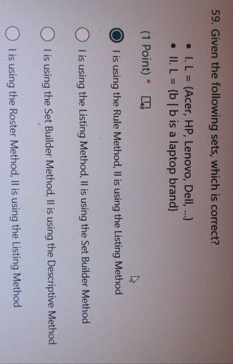 Given the following sets, which is correct?
I.L= Acer, HP, Lenovo, Dell, ...
ll.L= b|b is a laptop brand
(1 Point) *
I is using the Rule Method, II is using the Listing Method
I is using the Listing Method, II is using the Set Builder Method
I is using the Set Builder Method, II is using the Descriptive Method
I is using the Roster Method, II is using the Listing Method