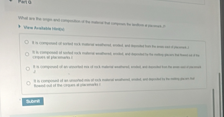 What are the ongin and composition of the material that composes the landform at placemark ./?
View Available Hint(s)
It is composed of sorted rock matenal weathered, eroded, and deposited from the areas east of placemark .J
It is composed of sorted rock material weathered, eroded, and deposited by the melting glaciers that flowed out of the
cirques at placemarks /.
It is composed of an unsorted mix of rock material weathered, eroded, and deposited from the areas east of placemark
J
It is composed of an unsorted mix of rock material weathered, eroded, and deposited by the melting glaciers that
flowed out of the cirques at placemarks /
Submit
