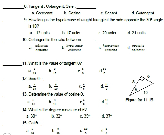 Tangent : Cotangent; Sine :
_
a. Cosecant b. Cosine c. Secant d. Cotangent
_9. How long is the hypotenuse of a right triangle if the side opposite the 30° angle
is 10?
a. 12 units b. 17 units c. 20 units d. 21 units
_10. Cotangent is the ratio between _.
a.  adjacent/opposite  b.  hypotenuse/adjacent  C.  hypotenuse/opposite  d.  opposite/adjacent 
_11. What is the value of tangent θ?
a.  6/10  b.  8/10  C.  6/8  d.  10/8 
_
12. Sine θ =
_
_
a.  6/10  b.  8/10  C.  6/8  d.  10/8 
13. Determine the value of cosine θ.
a.  6/10  b.  8/10  C.  6/8  d.  10/8  Figure for 11-15
_14. What is the degree measure of θ?
a. 30° b. 32° C. 35° d. 37°
_15. cot θ = _
a.  6/10  b.  8/10  C.  10/8  d.  8/6 