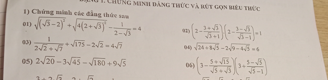 Ng 1. Chứng minh đảng thức và rút gọn biểu thức 
1) Chứng minh các đẳng thức sau 
01) sqrt((sqrt 3)-2)^2+sqrt(4(2+sqrt 3))^2- 1/2-sqrt(3) =4 02) (2- (3+sqrt(3))/sqrt(3)+1 ).(2- (3-sqrt(3))/sqrt(3)-1 )=1
03)  1/2sqrt(2)+sqrt(7) +sqrt(175)-2sqrt(2)=4sqrt(7)
04) sqrt(24+8sqrt 5)-2sqrt(9-4sqrt 5)=6
05) 2sqrt(20)-3sqrt(45)-sqrt(180)+9sqrt(5) 06) (3- (5+sqrt(15))/sqrt(5)+sqrt(3) )(3+ (5-sqrt(5))/sqrt(5)-1 )
2,2sqrt(2)