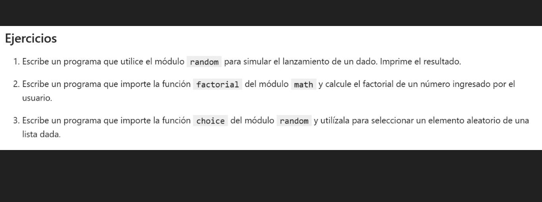 Ejercicios 
1. Escribe un programa que utilice el módulo nandom para simular el lanzamiento de un dado. Imprime el resultado. 
2. Escribe un programa que importe la función factoria1 del módulo math y calcule el factorial de un número ingresado por el 
usuario. 
3. Escribe un programa que importe la función choice del módulo nandom y utilízala para seleccionar un elemento aleatorio de una 
lista dada.