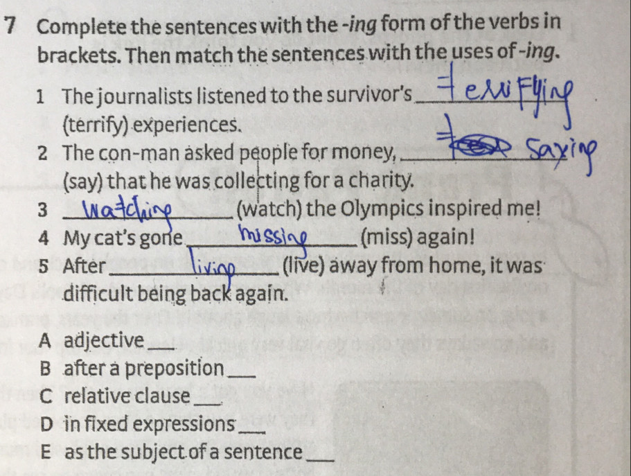 Complete the sentences with the -ing form of the verbs in 
brackets. Then match the sentences with the uses of -ing. 
1 The journalists listened to the survivor’s_ 
(terrify) experiences. 
2 The con-man asked people for money,_ 
(say) that he was collecting for a charity. 
3 _(watch) the Olympics inspired me! 
4 My cat's gone_ (miss) again! 
5 After_ (live) away from home, it was 
difficult being back again. 
A adjective_ 
B after a preposition_ 
C relative clause_ 
D in fixed expressions_ 
E as the subject of a sentence_