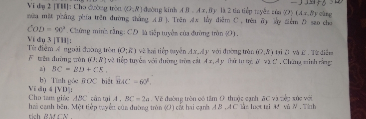 Ví dụ 2 [TH]: Cho đường tròn (O;R) đường kính AB. Ax, By là 2 tia tiếp tuyến của (O) (Ax,By cùng 
nửa mặt phẳng phía trên đường thẳng AB ). Trên Ax lấy điểm C , trên By lấy diểm D sao cho
hat COD=90°. Chứng minh rằng: CD là tiếp tuyến của đường tròn (O) . 
Ví dụ 3 [TH]: 
Từ điểm A ngoài đường tròn (O;R) vẽ hai tiếp tuyến Ax,A y với đường tròn (O;R) tại D và E. Từ điểm 
F trên đường tròn (O;R) vẽ tiếp tuyến với đường tròn cắt Ax,Ay thứ tự tại B và C. Chứng minh rằng: 
a) BC=BD+CE. 
b) Tính góc BOC biết BAC=60°. 
Ví dụ 4 [VD]: 
Cho tam giác ABC cân tại A , BC=2a. Vẽ đường tròn có tâm O thuộc cạnh BC và tiếp xúc với 
hai cạnh bên. Một tiếp tuyến của đường tròn (O) cắt hai cạnh A B , A C lần lượt tại M và N . Tính 
tích BMCN