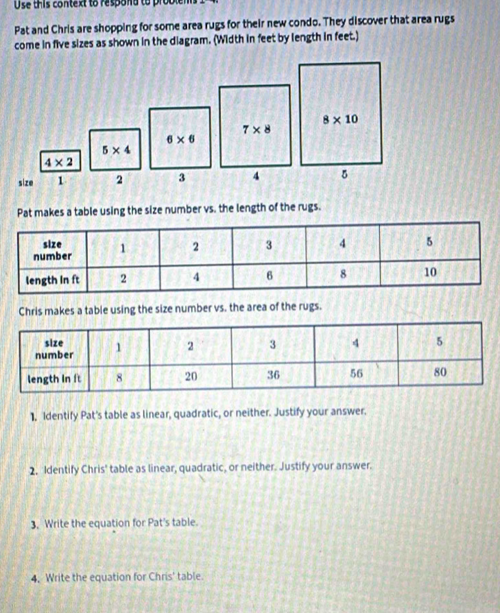 Use this context to respond to problem
Pat and Chris are shopping for some area rugs for their new condo. They discover that area rugs
come in five sizes as shown in the diagram. (Width in feet by length in feet.)
7* 8
6* 6
5* 4
4* 2
size 1 2 3 4
Pat makes a table using the size number vs. the length of the rugs.
Chris makes a table using the size number vs. the area of the rugs.
1. Identify Pat's table as linear, quadratic, or neither. Justify your answer.
2. Identify Chris' table as linear, quadratic, or neither. Justify your answer.
3, Write the equation for Pat's table.
4, Write the equation for Chris' table.