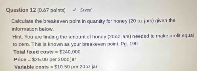 Saved 
Calculate the breakeven point in quantity for honey (20 oz jars) given the 
information below. 
Hint: You are finding the amount of honey (20oz jars) needed to make profit equal 
to zero. This is known as your breakeven point. Pg. 190 
Total fixed costs =$240,000
Price =$25.00 per 20oz jar 
Variable cos ts =$10.50 per 20oz jar