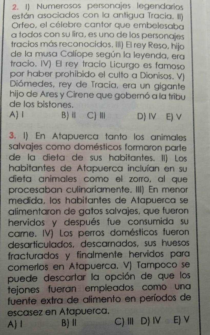 Numerosos personajes legendarios
están asociados con la antigua Tracia. II)
Orfeo, el célebre cantor que embelesaba
a todos con su lira, es uno de los personajes
tracios más reconocidos. III) El rey Reso, hijo
de la musa Calíope según la leyenda, era
tracio. IV) El rey tracio Licurgo es famoso
por haber prohibido el culto a Dionisos. V)
Diómedes, rey de Tracia, era un gigante
hijo de Ares y Cirene que gobernó a la tribu
de los bistones.
A) Ⅰ B) Ⅱ C)Ⅲ D)IV E) V
3. 1) En Atapuerca tanto los animales
salvajes como domésticos formaron parte
de la dieta de sus habitantes. II) Los
habitantes de Atapuerca incluían en su
dieta animales como el zorro, al que
procesaban culinariamente. III) En menor
medida, los habitantes de Atapuerca se
alimentaron de gatos salvajes, que fueron
hervidos y después fue consumida su
carne. IV) Los perros domésticos fueron
desarticulados, descarnados, sus huesos
fracturados y finalmente hervidos para
comerlos en Atapuerca. V) Tampoco se
puede descartar la opción de que los
tejones fueran empleados como una
fuente extra de alimento en períodos de
escasez en Atapuerca.
A 1 B) Ⅱ C)Ⅲ D) IV E) V