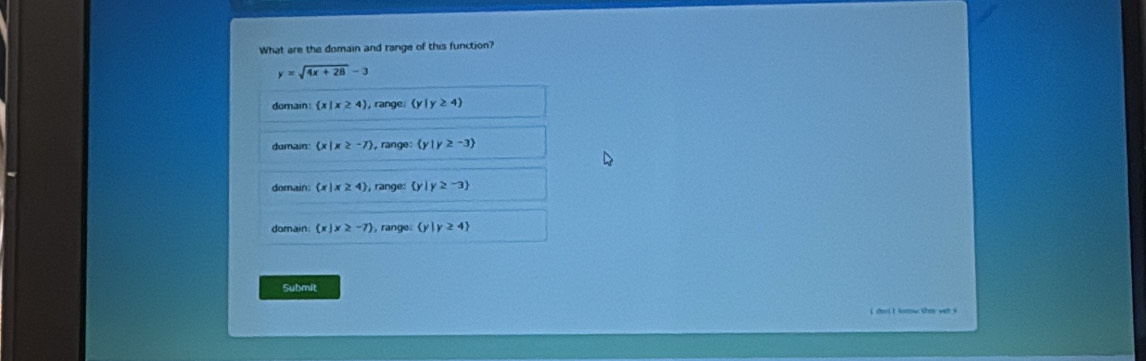 What are the domain and range of this function?
y=sqrt(4x+28)-3
domain  x|x≥ 4) range (y|y≥ 4)
dumain (x|x≥ -7) , range:  y|y≥ -3
domain  x|x≥ 4 , range:  y|y≥ -3
domain  x|x≥ -7 , range.  y|y≥ 4
Submit
i chous I forw tha we s