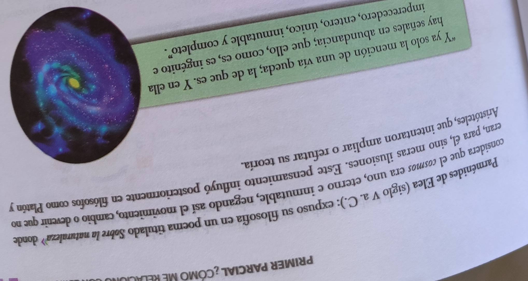 PRIMER PARCIAL ¿CÓMO ME RELACION 
Parménides de Elea (siglo V a. C.): expuso su filosofía en un poema titulado Søbre la naturaleza» dondo 
considera que el cosmos era uno, eterno e inmutable, negando así el movimiento, cambio o devenir que no 
eran, para él, sino meras ilusiones. Este pensamiento influyó posteriormente en filósofos como Platón y 
Aristóteles, que intentaron ampliar o refutar su teoría 
*Y ya solo la mención de una vía queda; la de que es. Y en ella 
hay señales en abundancia; que ello, como es, es ingénito e 
imperecedero, entero, único, inmutable y completo.