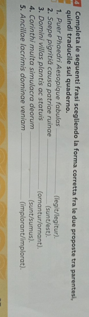 Completa le seguenti frasi scegliendo la forma corretta fra le due proposte tra parentesi, 
quindi traducile sul quaderno. 
1. Puer Phaedri Aesopique fabulas _(legit/legitur). 
2. Saepe pigritiă causa patriae ruinae _(sunt/est). 
3. Domini villas plantis ac statuis _(ornantur/ornant). 
4. Corinthi multa simulacra deorum _(sunt/sumus). 
5. Ancillae lacrimis dominae veniam _(implorant/implorat).